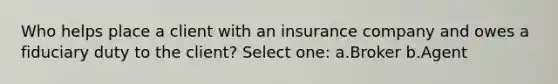 Who helps place a client with an insurance company and owes a fiduciary duty to the client? Select one: a.Broker b.Agent