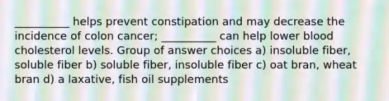 __________ helps prevent constipation and may decrease the incidence of colon cancer; __________ can help lower blood cholesterol levels. Group of answer choices a) insoluble fiber, soluble fiber b) soluble fiber, insoluble fiber c) oat bran, wheat bran d) a laxative, fish oil supplements