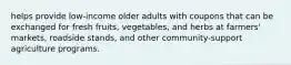 helps provide low-income older adults with coupons that can be exchanged for fresh fruits, vegetables, and herbs at farmers' markets, roadside stands, and other community-support agriculture programs.