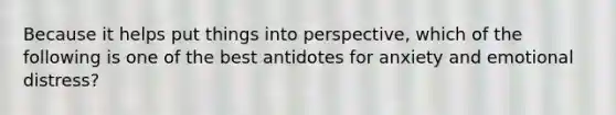 Because it helps put things into perspective, which of the following is one of the best antidotes for anxiety and emotional distress?