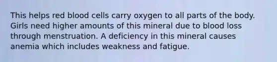 This helps red blood cells carry oxygen to all parts of the body. Girls need higher amounts of this mineral due to blood loss through menstruation. A deficiency in this mineral causes anemia which includes weakness and fatigue.