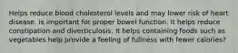 Helps reduce blood cholesterol levels and may lower risk of heart disease. Is important for proper bowel function. It helps reduce constipation and diverticulosis. It helps containing foods such as vegetables help provide a feeling of fullness with fewer calories?