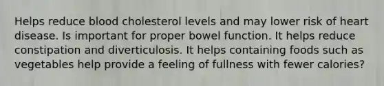 Helps reduce blood cholesterol levels and may lower risk of heart disease. Is important for proper bowel function. It helps reduce constipation and diverticulosis. It helps containing foods such as vegetables help provide a feeling of fullness with fewer calories?