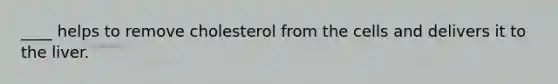 ____ helps to remove cholesterol from the cells and delivers it to the liver.