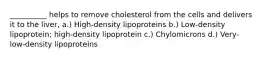 __________ helps to remove cholesterol from the cells and delivers it to the liver, a.) High-density lipoproteins b.) Low-density lipoprotein; high-density lipoprotein c.) Chylomicrons d.) Very-low-density lipoproteins