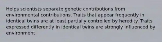 Helps scientists separate genetic contributions from environmental contributions. Traits that appear frequently in identical twins are at least partially controlled by heredity. Traits expressed differently in identical twins are strongly influenced by environment