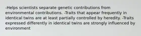 -Helps scientists separate genetic contributions from environmental contributions. -Traits that appear frequently in identical twins are at least partially controlled by heredity. -Traits expressed differently in identical twins are strongly influenced by environment