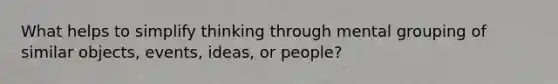 What helps to simplify thinking through mental grouping of similar objects, events, ideas, or people?