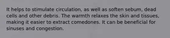 It helps to stimulate circulation, as well as soften sebum, dead cells and other debris. The warmth relaxes the skin and tissues, making it easier to extract comedones. It can be beneficial for sinuses and congestion.