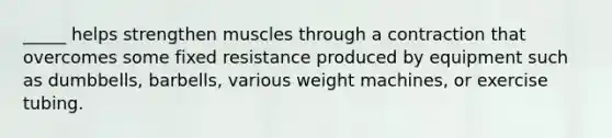 _____ helps strengthen muscles through a contraction that overcomes some fixed resistance produced by equipment such as dumbbells, barbells, various weight machines, or exercise tubing.