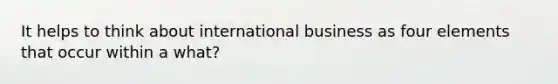 It helps to think about international business as four elements that occur within a what?