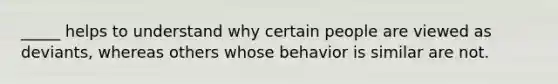 _____ helps to understand why certain people are viewed as deviants, whereas others whose behavior is similar are not.