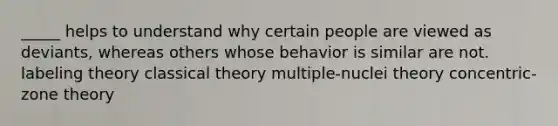 _____ helps to understand why certain people are viewed as deviants, whereas others whose behavior is similar are not. labeling theory classical theory multiple-nuclei theory concentric-zone theory