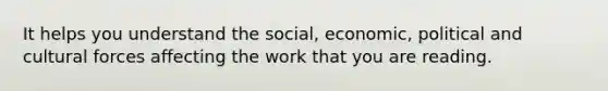 It helps you understand the social, economic, political and cultural forces affecting the work that you are reading.