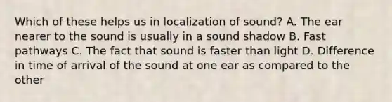 Which of these helps us in localization of sound? A. The ear nearer to the sound is usually in a sound shadow B. Fast pathways C. The fact that sound is faster than light D. Difference in time of arrival of the sound at one ear as compared to the other