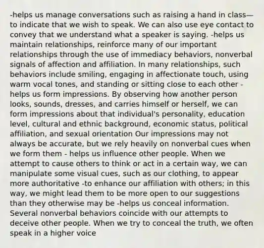 -helps us manage conversations such as raising a hand in class—to indicate that we wish to speak. We can also use eye contact to convey that we understand what a speaker is saying. -helps us maintain relationships, reinforce many of our important relationships through the use of immediacy behaviors, nonverbal signals of affection and affiliation. In many relationships, such behaviors include smiling, engaging in affectionate touch, using warm vocal tones, and standing or sitting close to each other -helps us form impressions. By observing how another person looks, sounds, dresses, and carries himself or herself, we can form impressions about that individual's personality, education level, cultural and ethnic background, economic status, political affiliation, and sexual orientation Our impressions may not always be accurate, but we rely heavily on nonverbal cues when we form them - helps us influence other people. When we attempt to cause others to think or act in a certain way, we can manipulate some visual cues, such as our clothing, to appear more authoritative -to enhance our affiliation with others; in this way, we might lead them to be more open to our suggestions than they otherwise may be -helps us conceal information. Several nonverbal behaviors coincide with our attempts to deceive other people. When we try to conceal the truth, we often speak in a higher voice