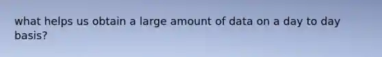 what helps us obtain a large amount of data on a day to day basis?