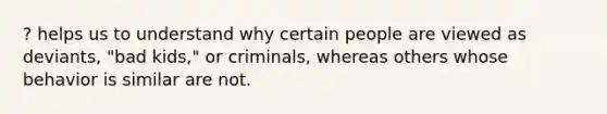 ? helps us to understand why certain people are viewed as deviants, "bad kids," or criminals, whereas others whose behavior is similar are not.