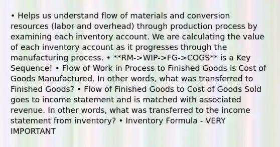 • Helps us understand flow of materials and conversion resources (labor and overhead) through production process by examining each inventory account. We are calculating the value of each inventory account as it progresses through the manufacturing process. • **RM->WIP->FG->COGS** is a Key Sequence! • Flow of Work in Process to Finished Goods is Cost of Goods Manufactured. In other words, what was transferred to Finished Goods? • Flow of Finished Goods to Cost of Goods Sold goes to income statement and is matched with associated revenue. In other words, what was transferred to the income statement from inventory? • Inventory Formula - VERY IMPORTANT