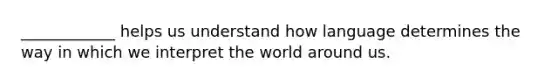 ____________ helps us understand how language determines the way in which we interpret the world around us.