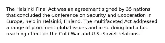 The Helsinki Final Act was an agreement signed by 35 nations that concluded the Conference on Security and Cooperation in Europe, held in Helsinki, Finland. The multifaceted Act addressed a range of prominent global issues and in so doing had a far-reaching effect on the Cold War and U.S.-Soviet relations.