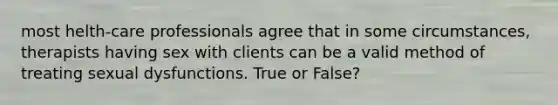 most helth-care professionals agree that in some circumstances, therapists having sex with clients can be a valid method of treating sexual dysfunctions. True or False?