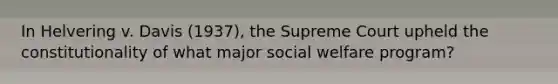 In Helvering v. Davis (1937), the Supreme Court upheld the constitutionality of what major social welfare program?