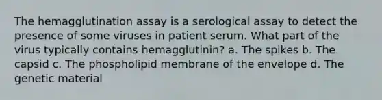 The hemagglutination assay is a serological assay to detect the presence of some viruses in patient serum. What part of the virus typically contains hemagglutinin? a. The spikes b. The capsid c. The phospholipid membrane of the envelope d. The genetic material