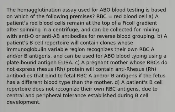 The hemagglutination assay used for ABO blood testing is based on which of the following premises? RBC = red blood cell a) A patient's red blood cells remain at the top of a Ficoll gradient after spinning in a centrifuge, and can be collected for mixing with anti-O or anti-AB antibodies for reverse blood grouping. b) A patient's B cell repertoire will contain clones whose immunoglobulin variable region recognizes their own RBC A and/or B antigens, and can be used for ABO blood typing using a plate-bound antigen ELISA. c) A pregnant mother whose RBCs do not express rhesus (Rh) protein will contain anti-Rhesus (Rh) antibodies that bind to fetal RBC A and/or B antigens if the fetus has a different blood type than the mother. d) A patient's B cell repertoire does not recognize their own RBC antigens, due to central and peripheral tolerance established during B cell development.