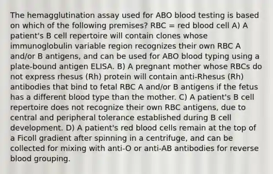 The hemagglutination assay used for ABO blood testing is based on which of the following premises? RBC = red blood cell A) A patient's B cell repertoire will contain clones whose immunoglobulin variable region recognizes their own RBC A and/or B antigens, and can be used for ABO blood typing using a plate-bound antigen ELISA. B) A pregnant mother whose RBCs do not express rhesus (Rh) protein will contain anti-Rhesus (Rh) antibodies that bind to fetal RBC A and/or B antigens if the fetus has a different blood type than the mother. C) A patient's B cell repertoire does not recognize their own RBC antigens, due to central and peripheral tolerance established during B cell development. D) A patient's red blood cells remain at the top of a Ficoll gradient after spinning in a centrifuge, and can be collected for mixing with anti-O or anti-AB antibodies for reverse blood grouping.