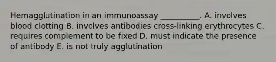 Hemagglutination in an immunoassay __________. A. involves blood clotting B. involves antibodies cross-linking erythrocytes C. requires complement to be fixed D. must indicate the presence of antibody E. is not truly agglutination