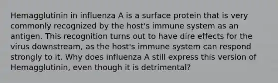 Hemagglutinin in influenza A is a surface protein that is very commonly recognized by the host's immune system as an antigen. This recognition turns out to have dire effects for the virus downstream, as the host's immune system can respond strongly to it. Why does influenza A still express this version of Hemagglutinin, even though it is detrimental?