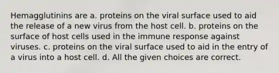 Hemagglutinins are a. proteins on the viral surface used to aid the release of a new virus from the host cell. b. proteins on the surface of host cells used in the immune response against viruses. c. proteins on the viral surface used to aid in the entry of a virus into a host cell. d. All the given choices are correct.