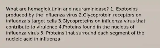 What are hemaglolutinin and neuraminidase? 1. Exotoxins produced by the influenza virus 2.Glycoprotein receptors on influenza's target cells 3.Glycoproteins on influenza virus that contribute to virulence 4.Proteins found in the nucleus of influenza virus 5. Proteins that surround each segment of the nucleic acid in influenza