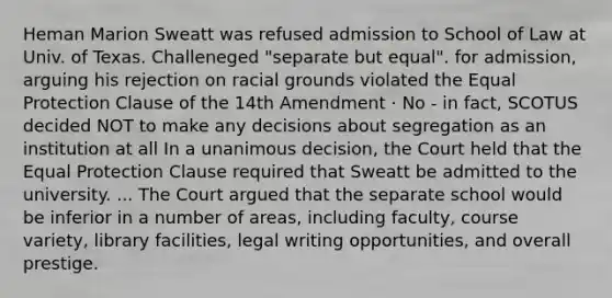 Heman Marion Sweatt was refused admission to School of Law at Univ. of Texas. Challeneged "separate but equal". for admission, arguing his rejection on racial grounds violated the Equal Protection Clause of the 14th Amendment · No - in fact, SCOTUS decided NOT to make any decisions about segregation as an institution at all In a unanimous decision, the Court held that the Equal Protection Clause required that Sweatt be admitted to the university. ... The Court argued that the separate school would be inferior in a number of areas, including faculty, course variety, library facilities, legal writing opportunities, and overall prestige.