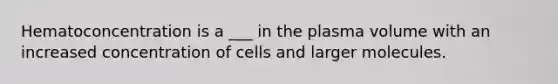 Hematoconcentration is a ___ in the plasma volume with an increased concentration of cells and larger molecules.