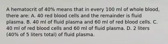 A hematocrit of 40% means that in every 100 ml of whole blood, there are: A. 40 red blood cells and the remainder is fluid plasma. B. 40 ml of fluid plasma and 60 ml of red blood cells. C. 40 ml of red blood cells and 60 ml of fluid plasma. D. 2 liters (40% of 5 liters total) of fluid plasma.