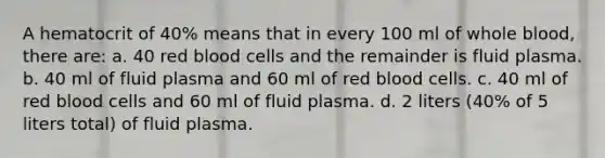 A hematocrit of 40% means that in every 100 ml of whole blood, there are: a. 40 red blood cells and the remainder is fluid plasma. b. 40 ml of fluid plasma and 60 ml of red blood cells. c. 40 ml of red blood cells and 60 ml of fluid plasma. d. 2 liters (40% of 5 liters total) of fluid plasma.