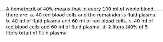 A hematocrit of 40% means that in every 100 ml of whole blood, there are: a. 40 red blood cells and the remainder is fluid plasma. b. 40 ml of fluid plasma and 60 ml of red blood cells. c. 40 ml of red blood cells and 60 ml of fluid plasma. d. 2 liters (40% of 5 liters total) of fluid plasma