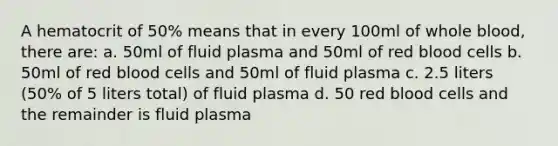 A hematocrit of 50% means that in every 100ml of whole blood, there are: a. 50ml of fluid plasma and 50ml of red blood cells b. 50ml of red blood cells and 50ml of fluid plasma c. 2.5 liters (50% of 5 liters total) of fluid plasma d. 50 red blood cells and the remainder is fluid plasma