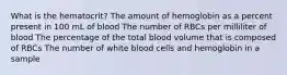 What is the hematocrit? The amount of hemoglobin as a percent present in 100 mL of blood The number of RBCs per milliliter of blood The percentage of the total blood volume that is composed of RBCs The number of white blood cells and hemoglobin in a sample