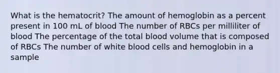 What is the hematocrit? The amount of hemoglobin as a percent present in 100 mL of blood The number of RBCs per milliliter of blood The percentage of the total blood volume that is composed of RBCs The number of white blood cells and hemoglobin in a sample