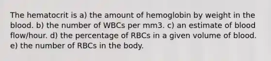 The hematocrit is a) the amount of hemoglobin by weight in the blood. b) the number of WBCs per mm3. c) an estimate of blood flow/hour. d) the percentage of RBCs in a given volume of blood. e) the number of RBCs in the body.