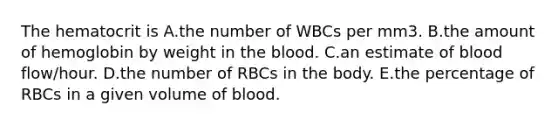 The hematocrit is A.the number of WBCs per mm3. B.the amount of hemoglobin by weight in the blood. C.an estimate of blood flow/hour. D.the number of RBCs in the body. E.the percentage of RBCs in a given volume of blood.