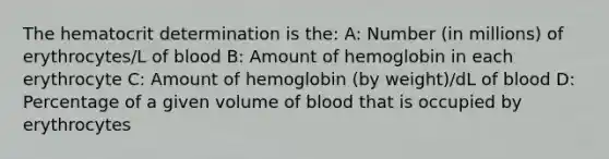 The hematocrit determination is the: A: Number (in millions) of erythrocytes/L of blood B: Amount of hemoglobin in each erythrocyte C: Amount of hemoglobin (by weight)/dL of blood D: Percentage of a given volume of blood that is occupied by erythrocytes