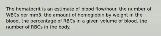 The hematocrit is an estimate of blood flow/hour. the number of WBCs per mm3. the amount of hemoglobin by weight in the blood. the percentage of RBCs in a given volume of blood. the number of RBCs in the body.