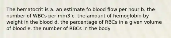 The hematocrit is a. an estimate fo blood flow per hour b. the number of WBCs per mm3 c. the amount of hemoglobin by weight in the blood d. the percentage of RBCs in a given volume of blood e. the number of RBCs in the body