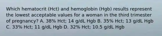 Which hematocrit (Hct) and hemoglobin (Hgb) results represent the lowest acceptable values for a woman in the third trimester of pregnancy? A. 38% Hct; 14 g/dL Hgb B. 35% Hct; 13 g/dL Hgb C. 33% Hct; 11 g/dL Hgb D. 32% Hct; 10.5 g/dL Hgb