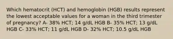 Which hematocrit (HCT) and hemoglobin (HGB) results represent the lowest acceptable values for a woman in the third trimester of pregnancy? A- 38% HCT; 14 g/dL HGB B- 35% HCT; 13 g/dL HGB C- 33% HCT; 11 g/dL HGB D- 32% HCT; 10.5 g/dL HGB