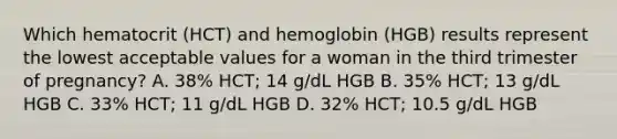 Which hematocrit (HCT) and hemoglobin (HGB) results represent the lowest acceptable values for a woman in the third trimester of pregnancy? A. 38% HCT; 14 g/dL HGB B. 35% HCT; 13 g/dL HGB C. 33% HCT; 11 g/dL HGB D. 32% HCT; 10.5 g/dL HGB